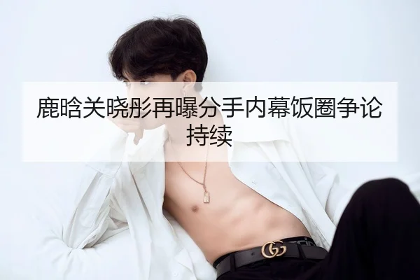 鹿晗关晓彤再曝分手内幕饭圈争论持续
